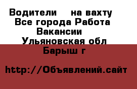 Водители BC на вахту. - Все города Работа » Вакансии   . Ульяновская обл.,Барыш г.